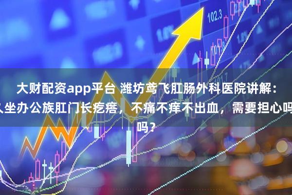 大财配资app平台 潍坊鸢飞肛肠外科医院讲解：久坐办公族肛门长疙瘩，不痛不痒不出血，需要担心吗？
