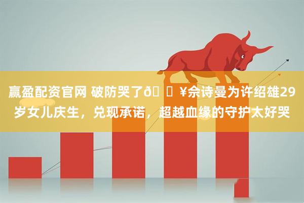 赢盈配资官网 破防哭了🔥佘诗曼为许绍雄29岁女儿庆生，兑现承诺，超越血缘的守护太好哭