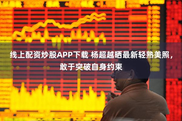 线上配资炒股APP下载 杨超越晒最新轻熟美照，敢于突破自身约束