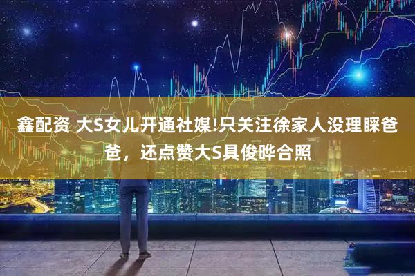 鑫配资 大S女儿开通社媒!只关注徐家人没理睬爸爸，还点赞大S具俊晔合照