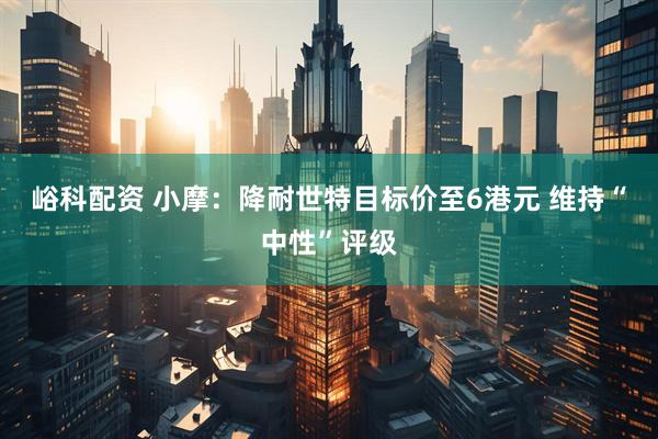 峪科配资 小摩：降耐世特目标价至6港元 维持“中性”评级
