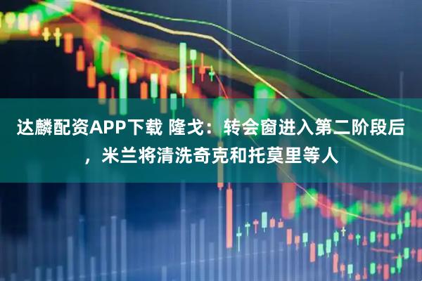 达麟配资APP下载 隆戈：转会窗进入第二阶段后，米兰将清洗奇克和托莫里等人