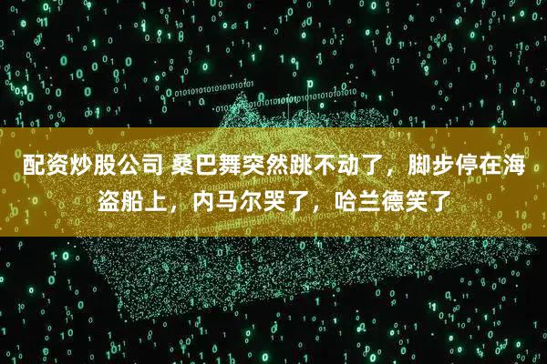 配资炒股公司 桑巴舞突然跳不动了,脚步停在海盗船上,内马尔哭了,哈兰德笑了