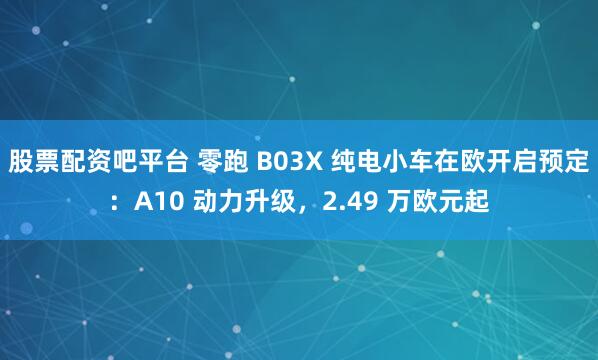 股票配资吧平台 零跑 B03X 纯电小车在欧开启预定：A10 动力升级，2.49 万欧元起
